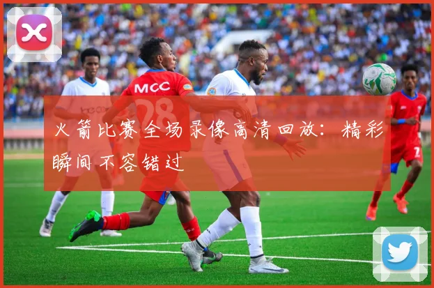 火箭比赛全场录像高清回放：精彩瞬间不容错过