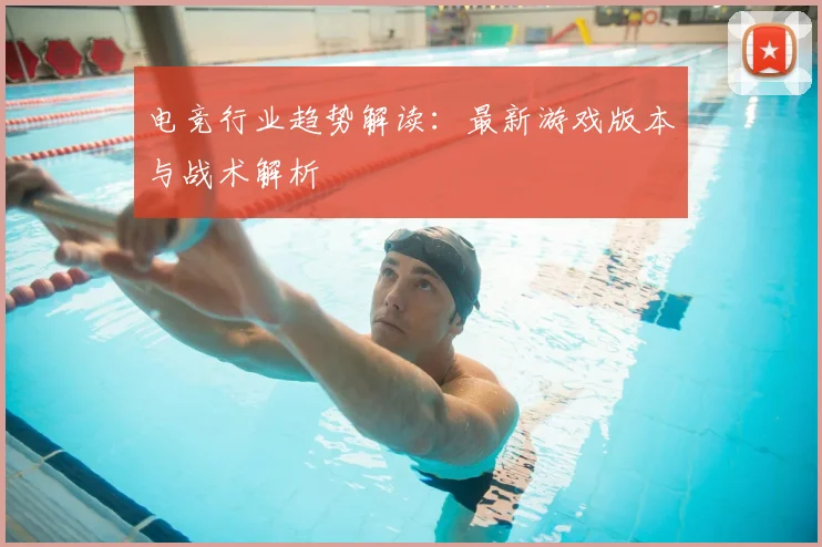 电竞行业趋势解读：最新游戏版本与战术解析